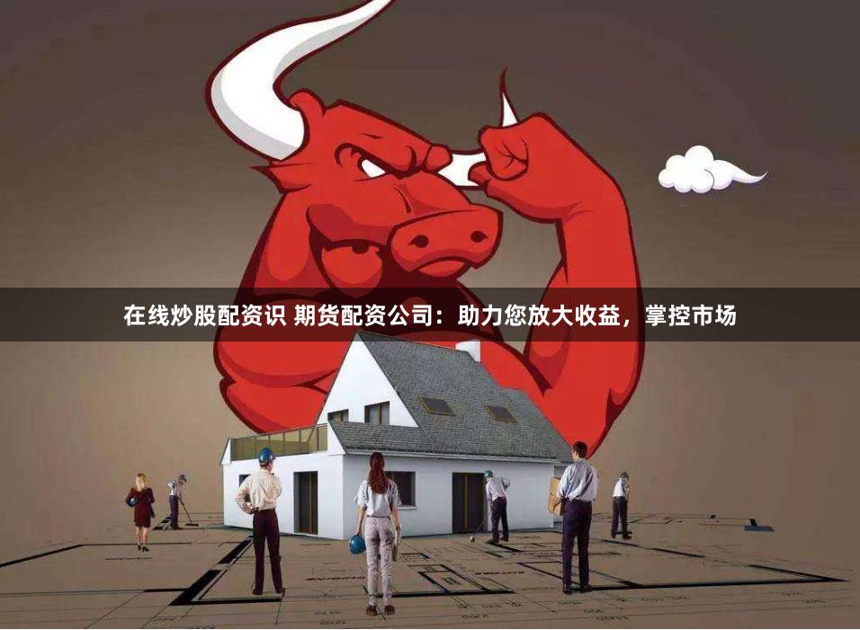 在线炒股配资识 期货配资公司：助力您放大收益，掌控市场