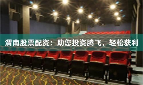 渭南股票配资：助您投资腾飞，轻松获利