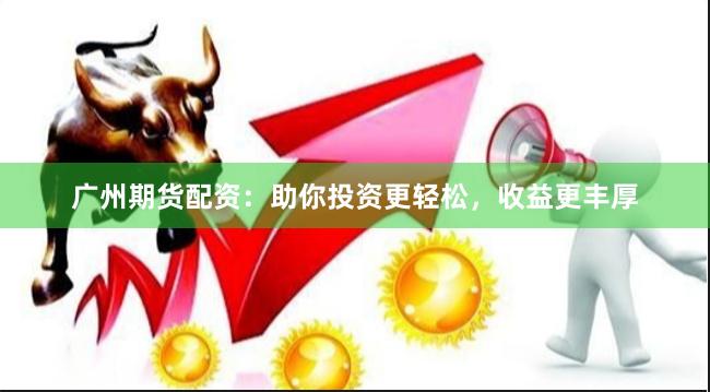 广州期货配资：助你投资更轻松，收益更丰厚