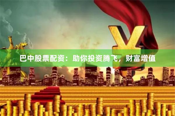 巴中股票配资：助你投资腾飞，财富增值