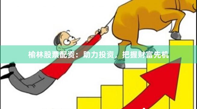 榆林股票配资：助力投资，把握财富先机