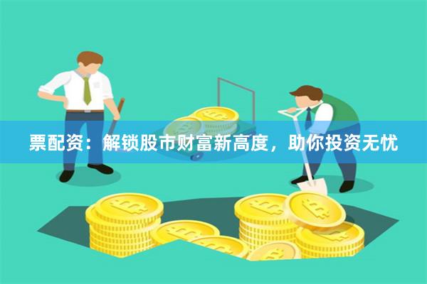 票配资：解锁股市财富新高度，助你投资无忧