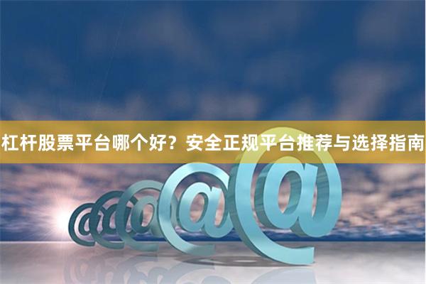 杠杆股票平台哪个好？安全正规平台推荐与选择指南